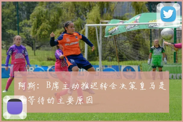 阿斯：B席主动推迟转会决策皇马是他等待的主要原因