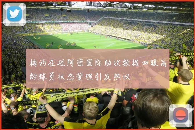 梅西在迈阿密国际助攻数据回暖高龄球员状态管理引发热议