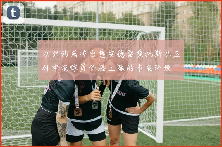 切尔西或将出售安德雷桑托斯以应对中场球员价格上涨的市场环境