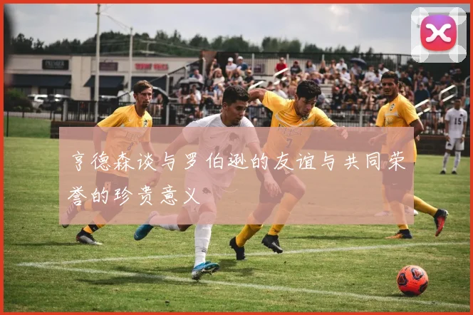 亨德森谈与罗伯逊的友谊与共同荣誉的珍贵意义
