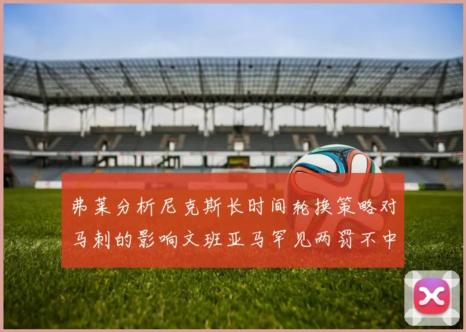 弗莱分析尼克斯长时间轮换策略对马刺的影响文班亚马罕见两罚不中引发关注