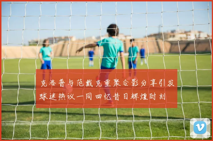 克洛普与范戴克重聚合影分享引发球迷热议一同回忆昔日辉煌时刻