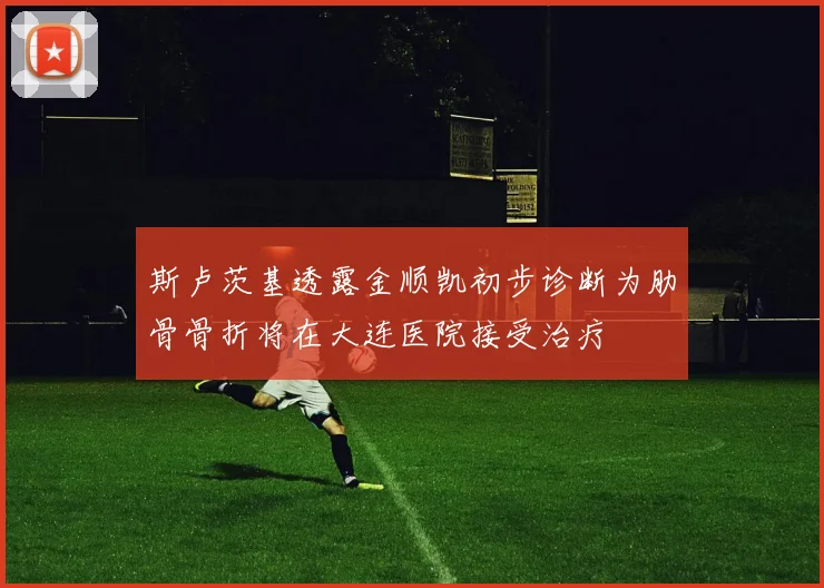 斯卢茨基透露金顺凯初步诊断为肋骨骨折将在大连医院接受治疗