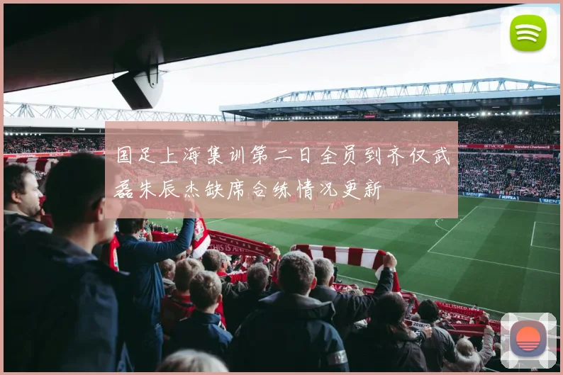国足上海集训第二日全员到齐仅武磊朱辰杰缺席合练情况更新