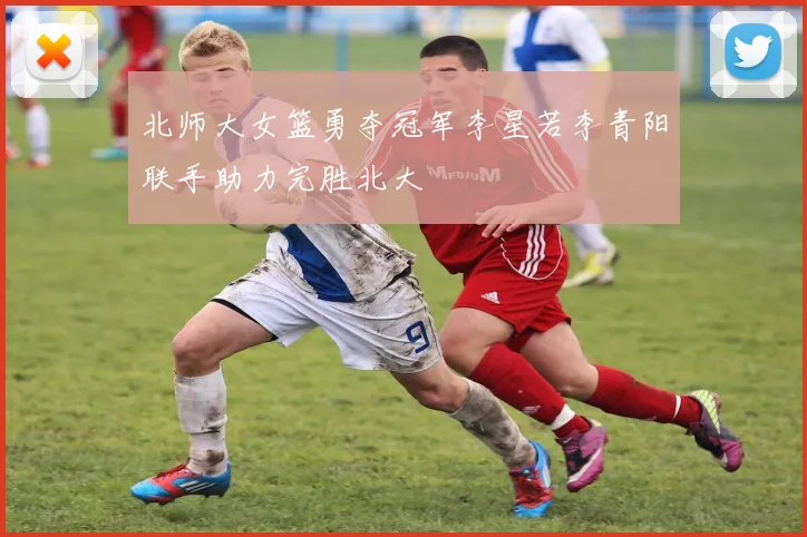 北师大女篮勇夺冠军李星若李青阳联手助力完胜北大
