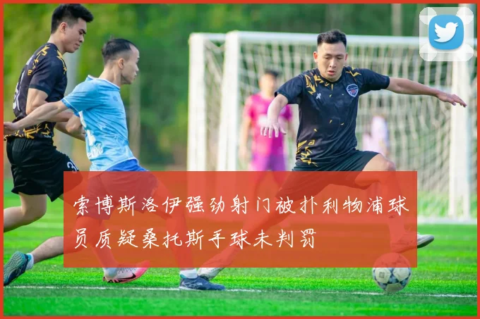 索博斯洛伊强劲射门被扑利物浦球员质疑桑托斯手球未判罚
