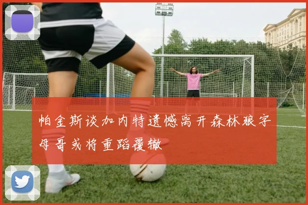 帕金斯谈加内特遗憾离开森林狼字母哥或将重蹈覆辙