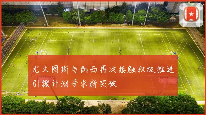 尤文图斯与凯西再次接触积极推进引援计划寻求新突破