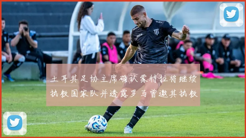 土耳其足协主席确认蒙特拉将继续执教国家队并透露罗马曾邀其执教