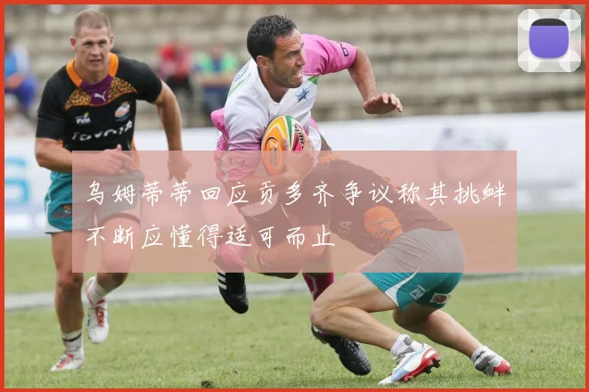 乌姆蒂蒂回应贡多齐争议称其挑衅不断应懂得适可而止