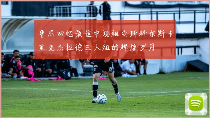 鲁尼回忆最佳中场组合斯科尔斯卡里克杰拉德三人组的辉煌岁月