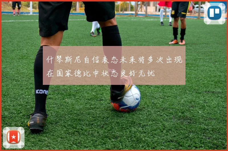什琴斯尼自信表态未来将多次出现在国家德比中状态良好无忧