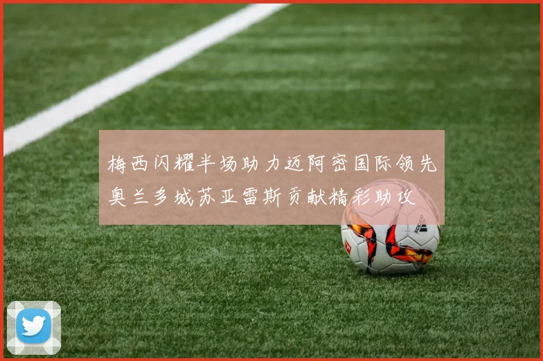 梅西闪耀半场助力迈阿密国际领先奥兰多城苏亚雷斯贡献精彩助攻