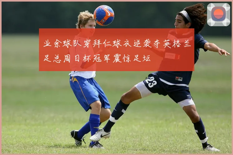 业余球队穿拜仁球衣逆袭夺英格兰足总周日杯冠军震惊足坛