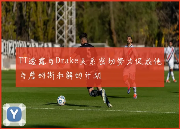 TT透露与Drake关系密切努力促成他与詹姆斯和解的计划