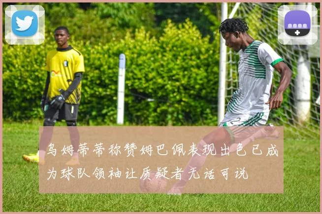 乌姆蒂蒂称赞姆巴佩表现出色已成为球队领袖让质疑者无话可说
