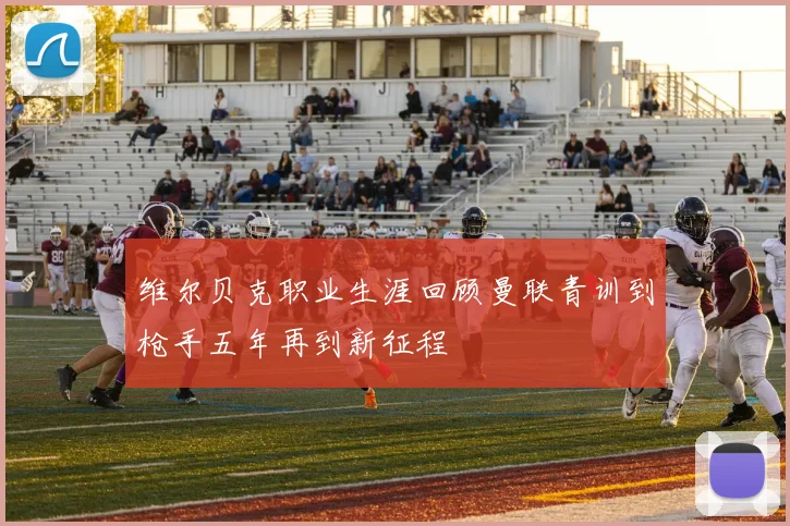 维尔贝克职业生涯回顾曼联青训到枪手五年再到新征程