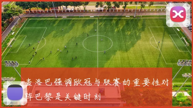 查洛巴强调欧冠与联赛的重要性对阵巴黎是关键时刻