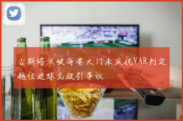 古斯塔沃破海港大门未庆祝VAR判定越位进球无效引争议