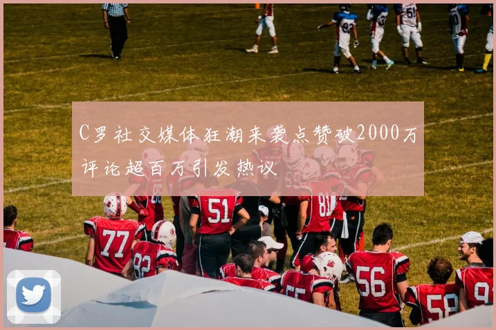 C罗社交媒体狂潮来袭点赞破2000万评论超百万引发热议