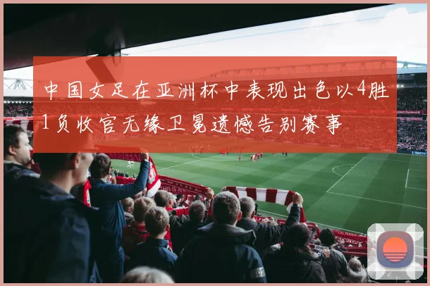 中国女足在亚洲杯中表现出色以4胜1负收官无缘卫冕遗憾告别赛事