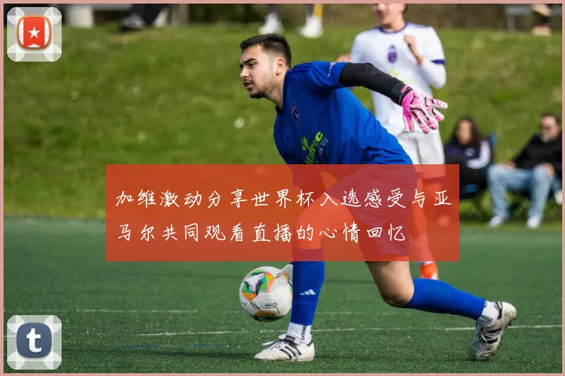 加维激动分享世界杯入选感受与亚马尔共同观看直播的心情回忆