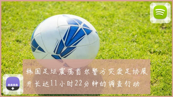韩国足坛震荡首尔警方突袭足协展开长达11小时22分钟的调查行动