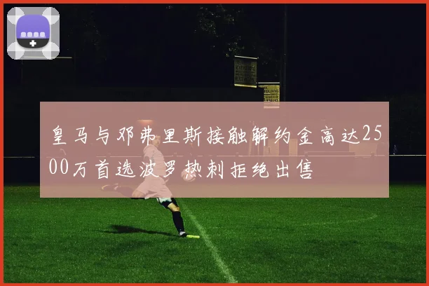 皇马与邓弗里斯接触解约金高达2500万首选波罗热刺拒绝出售