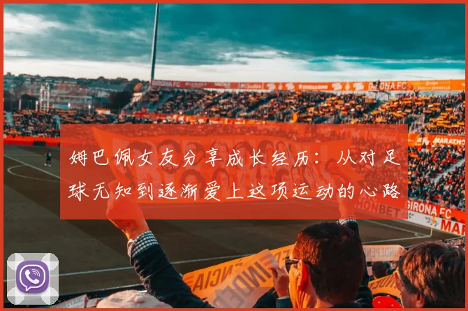姆巴佩女友分享成长经历：从对足球无知到逐渐爱上这项运动的心路历程