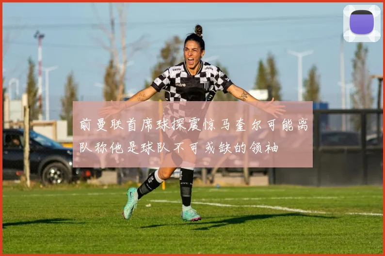 前曼联首席球探震惊马奎尔可能离队称他是球队不可或缺的领袖